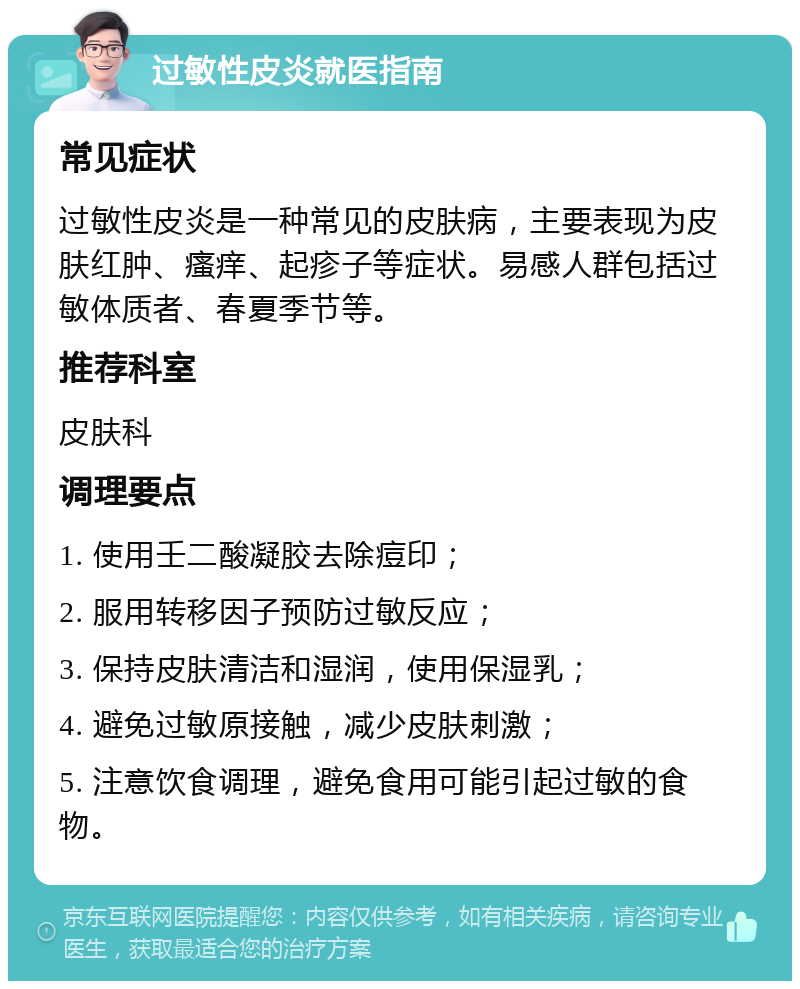 过敏性皮炎就医指南 常见症状 过敏性皮炎是一种常见的皮肤病，主要表现为皮肤红肿、瘙痒、起疹子等症状。易感人群包括过敏体质者、春夏季节等。 推荐科室 皮肤科 调理要点 1. 使用壬二酸凝胶去除痘印； 2. 服用转移因子预防过敏反应； 3. 保持皮肤清洁和湿润，使用保湿乳； 4. 避免过敏原接触，减少皮肤刺激； 5. 注意饮食调理，避免食用可能引起过敏的食物。