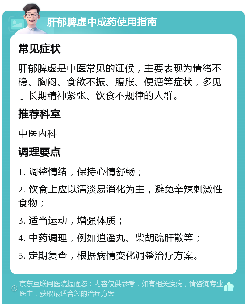 肝郁脾虚中成药使用指南 常见症状 肝郁脾虚是中医常见的证候，主要表现为情绪不稳、胸闷、食欲不振、腹胀、便溏等症状，多见于长期精神紧张、饮食不规律的人群。 推荐科室 中医内科 调理要点 1. 调整情绪，保持心情舒畅； 2. 饮食上应以清淡易消化为主，避免辛辣刺激性食物； 3. 适当运动，增强体质； 4. 中药调理，例如逍遥丸、柴胡疏肝散等； 5. 定期复查，根据病情变化调整治疗方案。