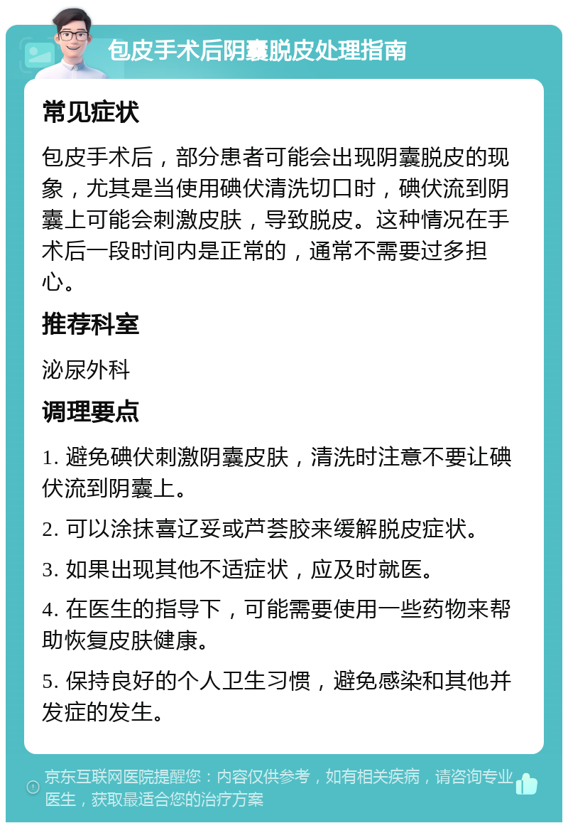 包皮手术后阴囊脱皮处理指南 常见症状 包皮手术后，部分患者可能会出现阴囊脱皮的现象，尤其是当使用碘伏清洗切口时，碘伏流到阴囊上可能会刺激皮肤，导致脱皮。这种情况在手术后一段时间内是正常的，通常不需要过多担心。 推荐科室 泌尿外科 调理要点 1. 避免碘伏刺激阴囊皮肤，清洗时注意不要让碘伏流到阴囊上。 2. 可以涂抹喜辽妥或芦荟胶来缓解脱皮症状。 3. 如果出现其他不适症状，应及时就医。 4. 在医生的指导下，可能需要使用一些药物来帮助恢复皮肤健康。 5. 保持良好的个人卫生习惯，避免感染和其他并发症的发生。