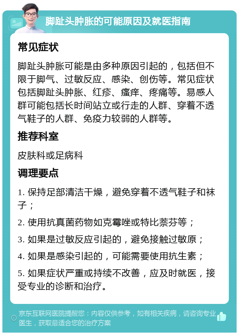 脚趾头肿胀的可能原因及就医指南 常见症状 脚趾头肿胀可能是由多种原因引起的，包括但不限于脚气、过敏反应、感染、创伤等。常见症状包括脚趾头肿胀、红疹、瘙痒、疼痛等。易感人群可能包括长时间站立或行走的人群、穿着不透气鞋子的人群、免疫力较弱的人群等。 推荐科室 皮肤科或足病科 调理要点 1. 保持足部清洁干燥，避免穿着不透气鞋子和袜子； 2. 使用抗真菌药物如克霉唑或特比萘芬等； 3. 如果是过敏反应引起的，避免接触过敏原； 4. 如果是感染引起的，可能需要使用抗生素； 5. 如果症状严重或持续不改善，应及时就医，接受专业的诊断和治疗。