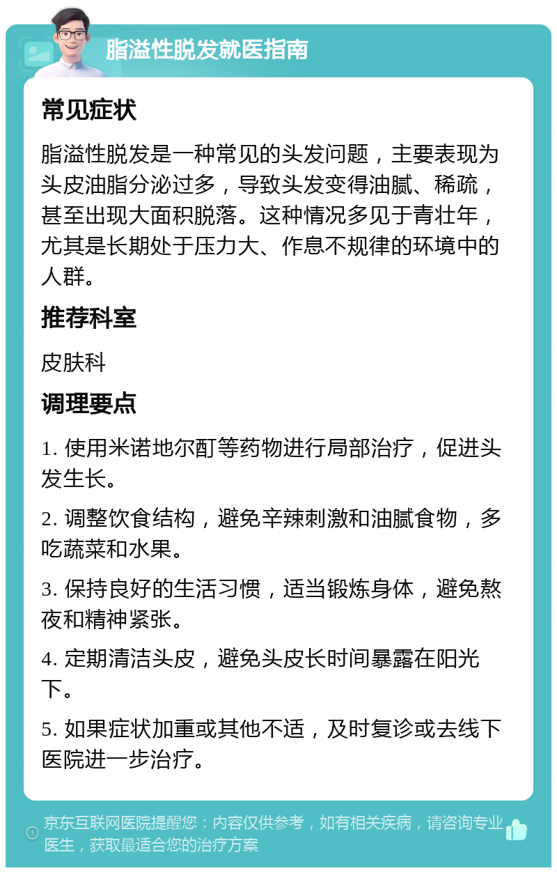 脂溢性脱发就医指南 常见症状 脂溢性脱发是一种常见的头发问题，主要表现为头皮油脂分泌过多，导致头发变得油腻、稀疏，甚至出现大面积脱落。这种情况多见于青壮年，尤其是长期处于压力大、作息不规律的环境中的人群。 推荐科室 皮肤科 调理要点 1. 使用米诺地尔酊等药物进行局部治疗，促进头发生长。 2. 调整饮食结构，避免辛辣刺激和油腻食物，多吃蔬菜和水果。 3. 保持良好的生活习惯，适当锻炼身体，避免熬夜和精神紧张。 4. 定期清洁头皮，避免头皮长时间暴露在阳光下。 5. 如果症状加重或其他不适，及时复诊或去线下医院进一步治疗。