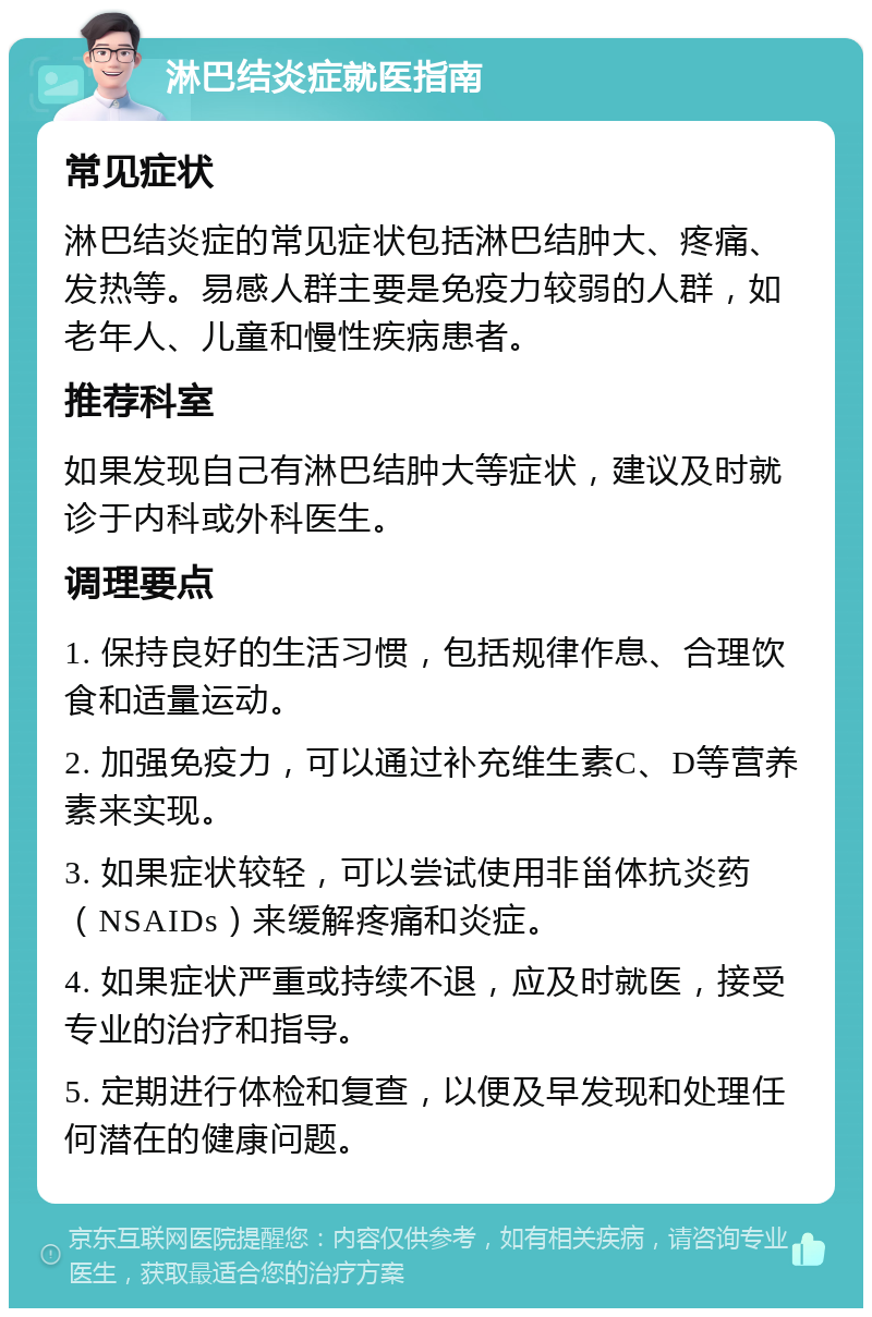 淋巴结炎症就医指南 常见症状 淋巴结炎症的常见症状包括淋巴结肿大、疼痛、发热等。易感人群主要是免疫力较弱的人群，如老年人、儿童和慢性疾病患者。 推荐科室 如果发现自己有淋巴结肿大等症状，建议及时就诊于内科或外科医生。 调理要点 1. 保持良好的生活习惯，包括规律作息、合理饮食和适量运动。 2. 加强免疫力，可以通过补充维生素C、D等营养素来实现。 3. 如果症状较轻，可以尝试使用非甾体抗炎药（NSAIDs）来缓解疼痛和炎症。 4. 如果症状严重或持续不退，应及时就医，接受专业的治疗和指导。 5. 定期进行体检和复查，以便及早发现和处理任何潜在的健康问题。