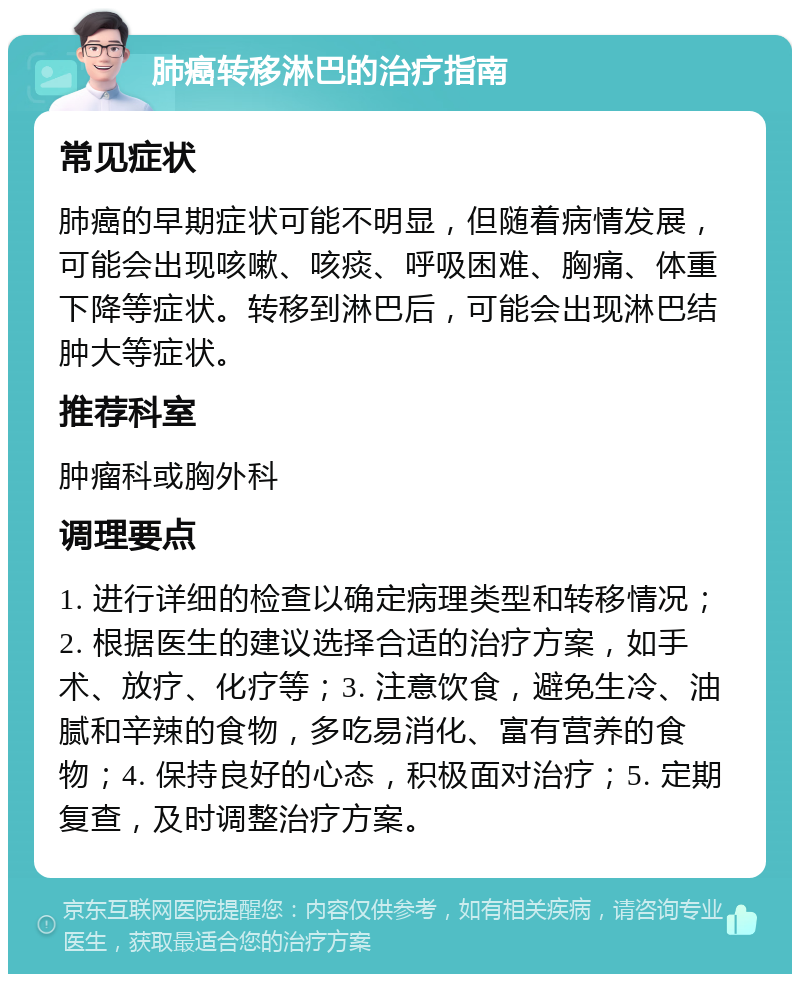 肺癌转移淋巴的治疗指南 常见症状 肺癌的早期症状可能不明显，但随着病情发展，可能会出现咳嗽、咳痰、呼吸困难、胸痛、体重下降等症状。转移到淋巴后，可能会出现淋巴结肿大等症状。 推荐科室 肿瘤科或胸外科 调理要点 1. 进行详细的检查以确定病理类型和转移情况；2. 根据医生的建议选择合适的治疗方案，如手术、放疗、化疗等；3. 注意饮食，避免生冷、油腻和辛辣的食物，多吃易消化、富有营养的食物；4. 保持良好的心态，积极面对治疗；5. 定期复查，及时调整治疗方案。