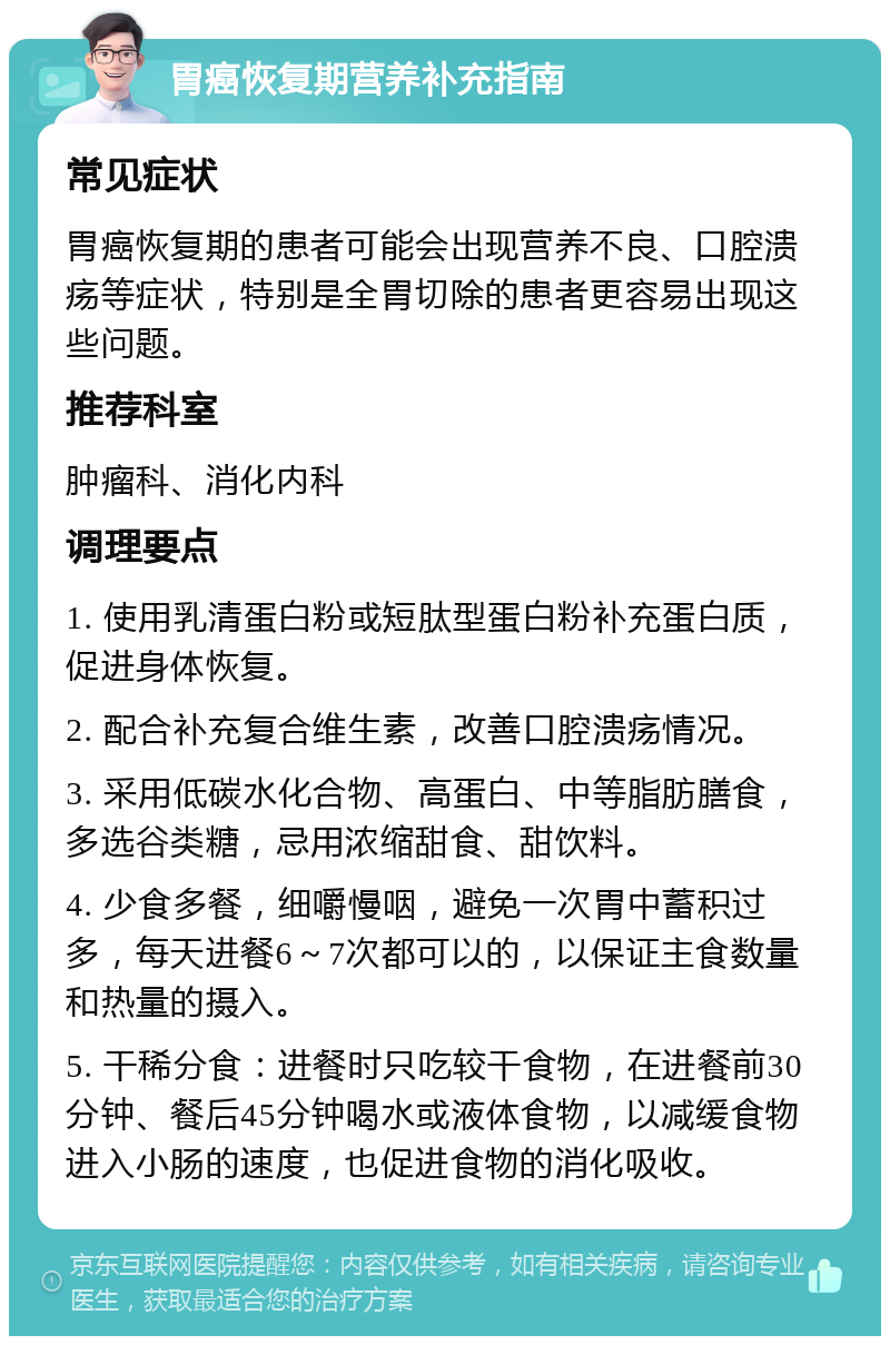 胃癌恢复期营养补充指南 常见症状 胃癌恢复期的患者可能会出现营养不良、口腔溃疡等症状，特别是全胃切除的患者更容易出现这些问题。 推荐科室 肿瘤科、消化内科 调理要点 1. 使用乳清蛋白粉或短肽型蛋白粉补充蛋白质，促进身体恢复。 2. 配合补充复合维生素，改善口腔溃疡情况。 3. 采用低碳水化合物、高蛋白、中等脂肪膳食，多选谷类糖，忌用浓缩甜食、甜饮料。 4. 少食多餐，细嚼慢咽，避免一次胃中蓄积过多，每天进餐6～7次都可以的，以保证主食数量和热量的摄入。 5. 干稀分食：进餐时只吃较干食物，在进餐前30分钟、餐后45分钟喝水或液体食物，以减缓食物进入小肠的速度，也促进食物的消化吸收。