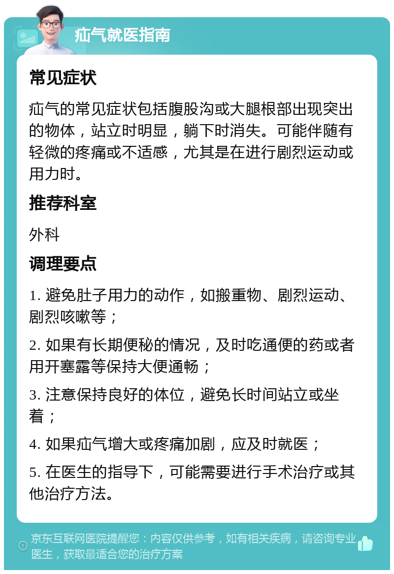 疝气就医指南 常见症状 疝气的常见症状包括腹股沟或大腿根部出现突出的物体，站立时明显，躺下时消失。可能伴随有轻微的疼痛或不适感，尤其是在进行剧烈运动或用力时。 推荐科室 外科 调理要点 1. 避免肚子用力的动作，如搬重物、剧烈运动、剧烈咳嗽等； 2. 如果有长期便秘的情况，及时吃通便的药或者用开塞露等保持大便通畅； 3. 注意保持良好的体位，避免长时间站立或坐着； 4. 如果疝气增大或疼痛加剧，应及时就医； 5. 在医生的指导下，可能需要进行手术治疗或其他治疗方法。