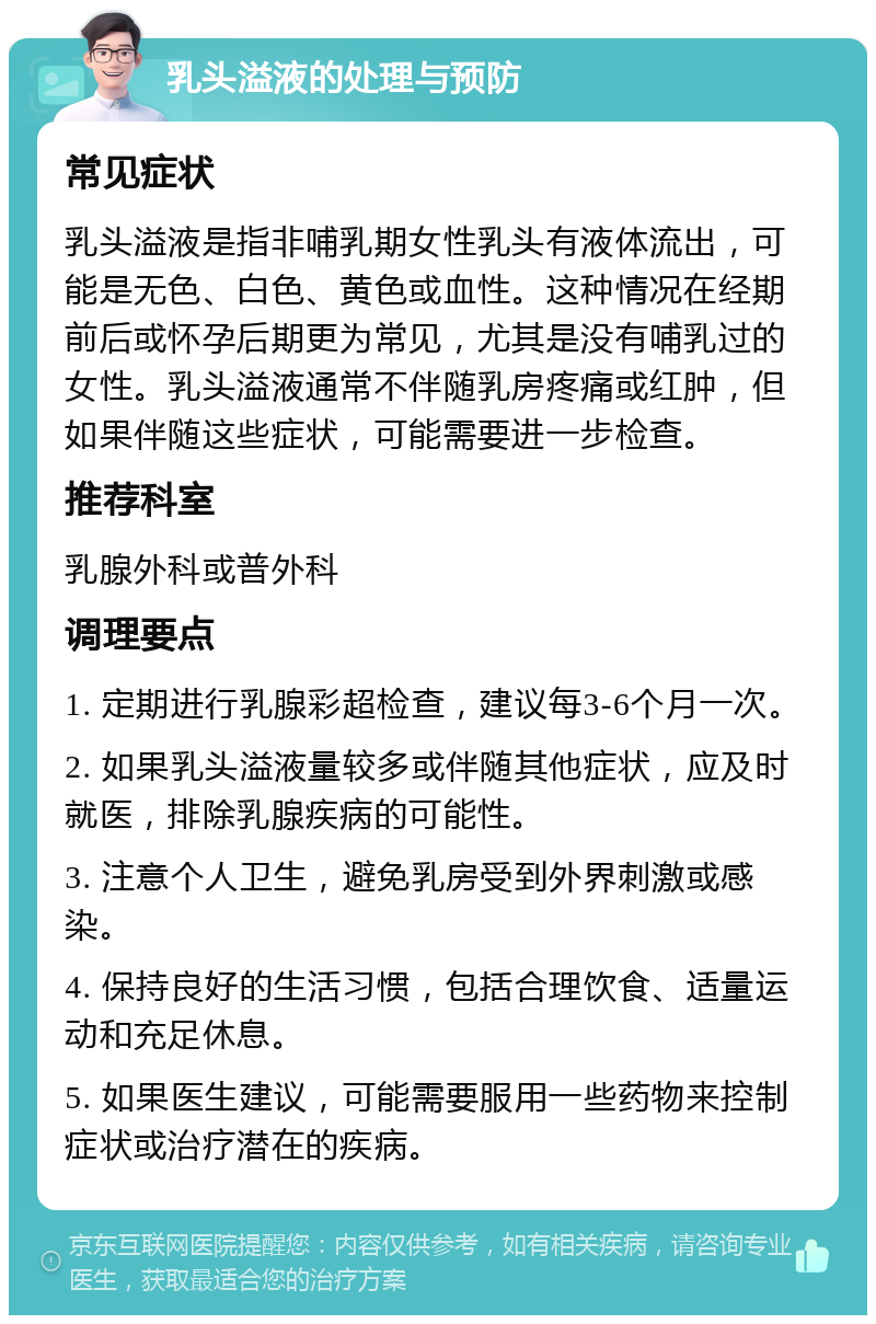 乳头溢液的处理与预防 常见症状 乳头溢液是指非哺乳期女性乳头有液体流出，可能是无色、白色、黄色或血性。这种情况在经期前后或怀孕后期更为常见，尤其是没有哺乳过的女性。乳头溢液通常不伴随乳房疼痛或红肿，但如果伴随这些症状，可能需要进一步检查。 推荐科室 乳腺外科或普外科 调理要点 1. 定期进行乳腺彩超检查，建议每3-6个月一次。 2. 如果乳头溢液量较多或伴随其他症状，应及时就医，排除乳腺疾病的可能性。 3. 注意个人卫生，避免乳房受到外界刺激或感染。 4. 保持良好的生活习惯，包括合理饮食、适量运动和充足休息。 5. 如果医生建议，可能需要服用一些药物来控制症状或治疗潜在的疾病。