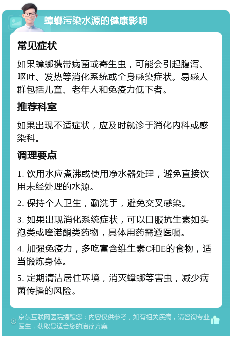 蟑螂污染水源的健康影响 常见症状 如果蟑螂携带病菌或寄生虫，可能会引起腹泻、呕吐、发热等消化系统或全身感染症状。易感人群包括儿童、老年人和免疫力低下者。 推荐科室 如果出现不适症状，应及时就诊于消化内科或感染科。 调理要点 1. 饮用水应煮沸或使用净水器处理，避免直接饮用未经处理的水源。 2. 保持个人卫生，勤洗手，避免交叉感染。 3. 如果出现消化系统症状，可以口服抗生素如头孢类或喹诺酮类药物，具体用药需遵医嘱。 4. 加强免疫力，多吃富含维生素C和E的食物，适当锻炼身体。 5. 定期清洁居住环境，消灭蟑螂等害虫，减少病菌传播的风险。