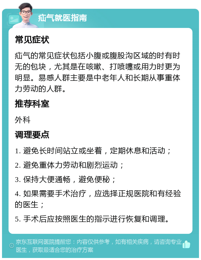 疝气就医指南 常见症状 疝气的常见症状包括小腹或腹股沟区域的时有时无的包块，尤其是在咳嗽、打喷嚏或用力时更为明显。易感人群主要是中老年人和长期从事重体力劳动的人群。 推荐科室 外科 调理要点 1. 避免长时间站立或坐着，定期休息和活动； 2. 避免重体力劳动和剧烈运动； 3. 保持大便通畅，避免便秘； 4. 如果需要手术治疗，应选择正规医院和有经验的医生； 5. 手术后应按照医生的指示进行恢复和调理。