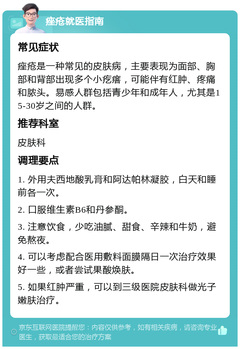 痤疮就医指南 常见症状 痤疮是一种常见的皮肤病，主要表现为面部、胸部和背部出现多个小疙瘩，可能伴有红肿、疼痛和脓头。易感人群包括青少年和成年人，尤其是15-30岁之间的人群。 推荐科室 皮肤科 调理要点 1. 外用夫西地酸乳膏和阿达帕林凝胶，白天和睡前各一次。 2. 口服维生素B6和丹参酮。 3. 注意饮食，少吃油腻、甜食、辛辣和牛奶，避免熬夜。 4. 可以考虑配合医用敷料面膜隔日一次治疗效果好一些，或者尝试果酸焕肤。 5. 如果红肿严重，可以到三级医院皮肤科做光子嫩肤治疗。