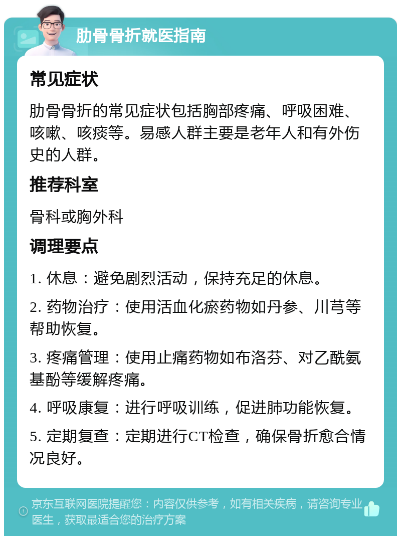 肋骨骨折就医指南 常见症状 肋骨骨折的常见症状包括胸部疼痛、呼吸困难、咳嗽、咳痰等。易感人群主要是老年人和有外伤史的人群。 推荐科室 骨科或胸外科 调理要点 1. 休息：避免剧烈活动，保持充足的休息。 2. 药物治疗：使用活血化瘀药物如丹参、川芎等帮助恢复。 3. 疼痛管理：使用止痛药物如布洛芬、对乙酰氨基酚等缓解疼痛。 4. 呼吸康复：进行呼吸训练，促进肺功能恢复。 5. 定期复查：定期进行CT检查，确保骨折愈合情况良好。