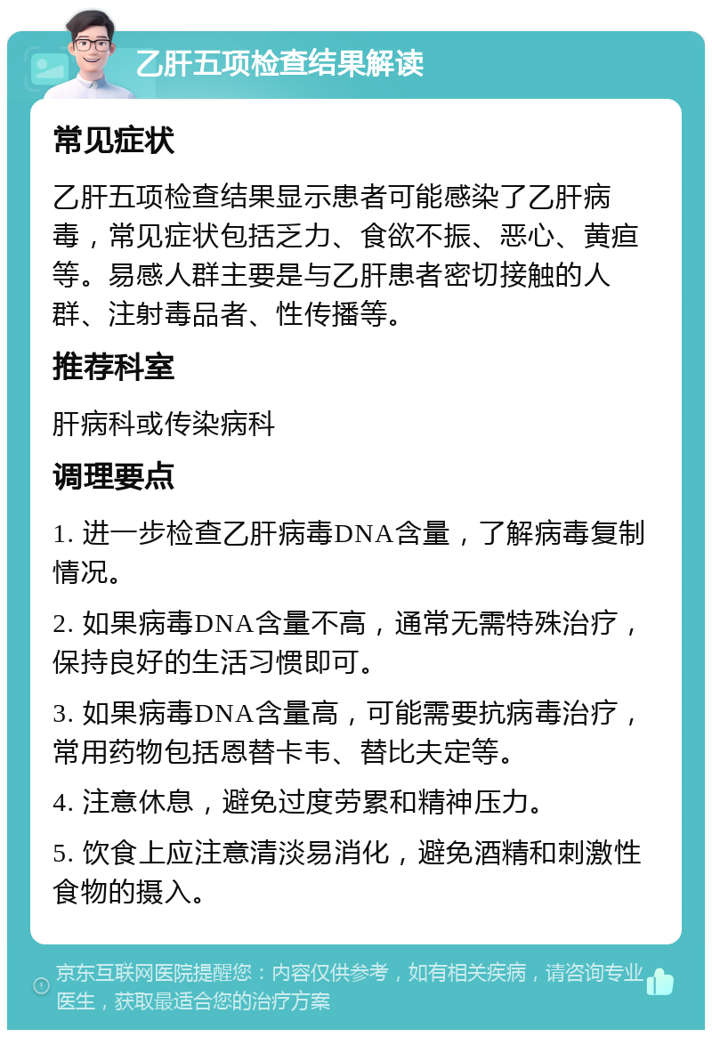 乙肝五项检查结果解读 常见症状 乙肝五项检查结果显示患者可能感染了乙肝病毒，常见症状包括乏力、食欲不振、恶心、黄疸等。易感人群主要是与乙肝患者密切接触的人群、注射毒品者、性传播等。 推荐科室 肝病科或传染病科 调理要点 1. 进一步检查乙肝病毒DNA含量，了解病毒复制情况。 2. 如果病毒DNA含量不高，通常无需特殊治疗，保持良好的生活习惯即可。 3. 如果病毒DNA含量高，可能需要抗病毒治疗，常用药物包括恩替卡韦、替比夫定等。 4. 注意休息，避免过度劳累和精神压力。 5. 饮食上应注意清淡易消化，避免酒精和刺激性食物的摄入。