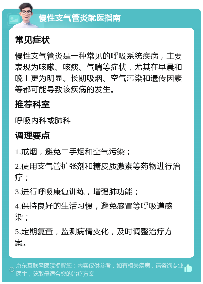 慢性支气管炎就医指南 常见症状 慢性支气管炎是一种常见的呼吸系统疾病，主要表现为咳嗽、咳痰、气喘等症状，尤其在早晨和晚上更为明显。长期吸烟、空气污染和遗传因素等都可能导致该疾病的发生。 推荐科室 呼吸内科或肺科 调理要点 1.戒烟，避免二手烟和空气污染； 2.使用支气管扩张剂和糖皮质激素等药物进行治疗； 3.进行呼吸康复训练，增强肺功能； 4.保持良好的生活习惯，避免感冒等呼吸道感染； 5.定期复查，监测病情变化，及时调整治疗方案。