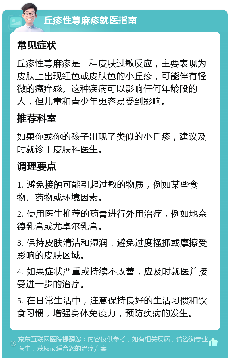 丘疹性荨麻疹就医指南 常见症状 丘疹性荨麻疹是一种皮肤过敏反应，主要表现为皮肤上出现红色或皮肤色的小丘疹，可能伴有轻微的瘙痒感。这种疾病可以影响任何年龄段的人，但儿童和青少年更容易受到影响。 推荐科室 如果你或你的孩子出现了类似的小丘疹，建议及时就诊于皮肤科医生。 调理要点 1. 避免接触可能引起过敏的物质，例如某些食物、药物或环境因素。 2. 使用医生推荐的药膏进行外用治疗，例如地奈德乳膏或尤卓尔乳膏。 3. 保持皮肤清洁和湿润，避免过度搔抓或摩擦受影响的皮肤区域。 4. 如果症状严重或持续不改善，应及时就医并接受进一步的治疗。 5. 在日常生活中，注意保持良好的生活习惯和饮食习惯，增强身体免疫力，预防疾病的发生。