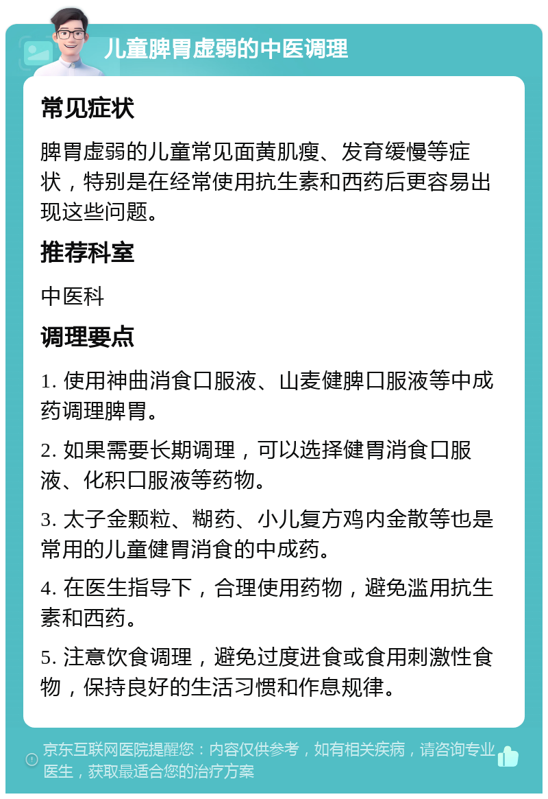 儿童脾胃虚弱的中医调理 常见症状 脾胃虚弱的儿童常见面黄肌瘦、发育缓慢等症状，特别是在经常使用抗生素和西药后更容易出现这些问题。 推荐科室 中医科 调理要点 1. 使用神曲消食口服液、山麦健脾口服液等中成药调理脾胃。 2. 如果需要长期调理，可以选择健胃消食口服液、化积口服液等药物。 3. 太子金颗粒、糊药、小儿复方鸡内金散等也是常用的儿童健胃消食的中成药。 4. 在医生指导下，合理使用药物，避免滥用抗生素和西药。 5. 注意饮食调理，避免过度进食或食用刺激性食物，保持良好的生活习惯和作息规律。