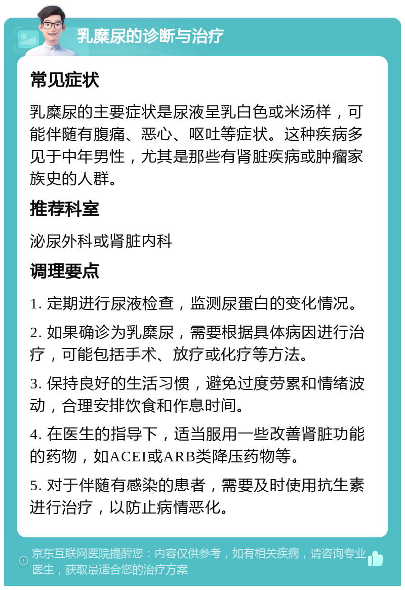 乳糜尿的诊断与治疗 常见症状 乳糜尿的主要症状是尿液呈乳白色或米汤样，可能伴随有腹痛、恶心、呕吐等症状。这种疾病多见于中年男性，尤其是那些有肾脏疾病或肿瘤家族史的人群。 推荐科室 泌尿外科或肾脏内科 调理要点 1. 定期进行尿液检查，监测尿蛋白的变化情况。 2. 如果确诊为乳糜尿，需要根据具体病因进行治疗，可能包括手术、放疗或化疗等方法。 3. 保持良好的生活习惯，避免过度劳累和情绪波动，合理安排饮食和作息时间。 4. 在医生的指导下，适当服用一些改善肾脏功能的药物，如ACEI或ARB类降压药物等。 5. 对于伴随有感染的患者，需要及时使用抗生素进行治疗，以防止病情恶化。