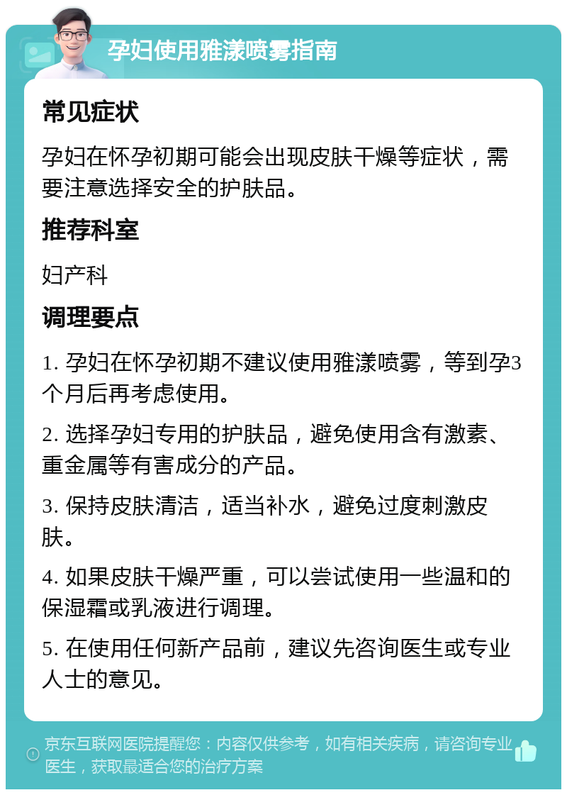 孕妇使用雅漾喷雾指南 常见症状 孕妇在怀孕初期可能会出现皮肤干燥等症状，需要注意选择安全的护肤品。 推荐科室 妇产科 调理要点 1. 孕妇在怀孕初期不建议使用雅漾喷雾，等到孕3个月后再考虑使用。 2. 选择孕妇专用的护肤品，避免使用含有激素、重金属等有害成分的产品。 3. 保持皮肤清洁，适当补水，避免过度刺激皮肤。 4. 如果皮肤干燥严重，可以尝试使用一些温和的保湿霜或乳液进行调理。 5. 在使用任何新产品前，建议先咨询医生或专业人士的意见。