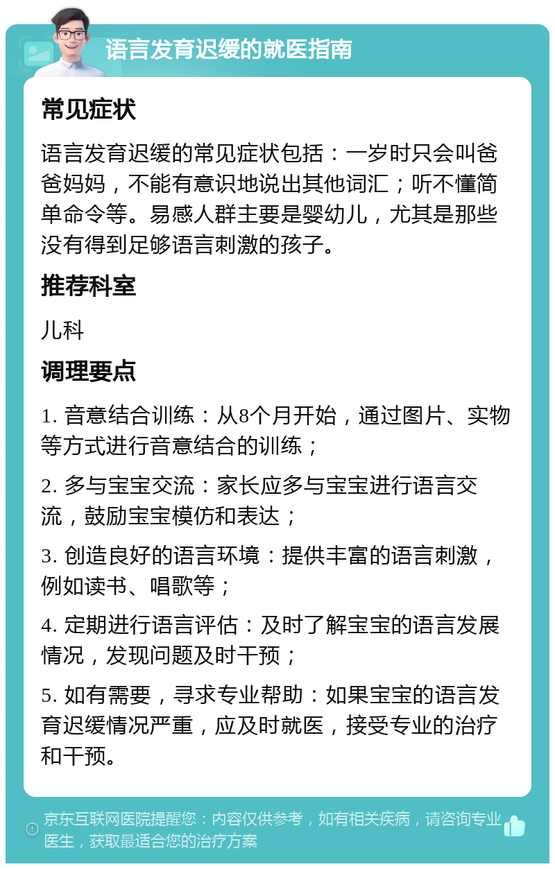 语言发育迟缓的就医指南 常见症状 语言发育迟缓的常见症状包括：一岁时只会叫爸爸妈妈，不能有意识地说出其他词汇；听不懂简单命令等。易感人群主要是婴幼儿，尤其是那些没有得到足够语言刺激的孩子。 推荐科室 儿科 调理要点 1. 音意结合训练：从8个月开始，通过图片、实物等方式进行音意结合的训练； 2. 多与宝宝交流：家长应多与宝宝进行语言交流，鼓励宝宝模仿和表达； 3. 创造良好的语言环境：提供丰富的语言刺激，例如读书、唱歌等； 4. 定期进行语言评估：及时了解宝宝的语言发展情况，发现问题及时干预； 5. 如有需要，寻求专业帮助：如果宝宝的语言发育迟缓情况严重，应及时就医，接受专业的治疗和干预。