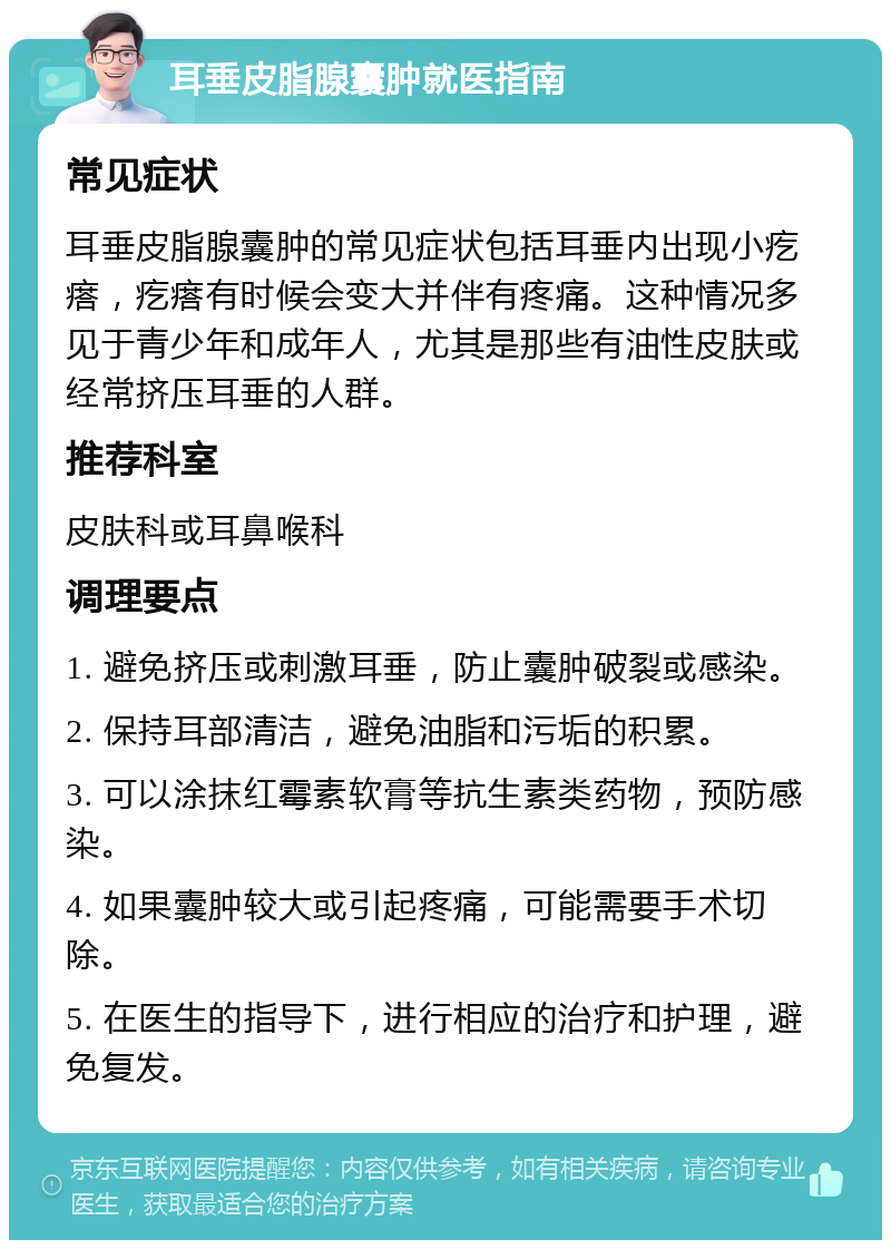 耳垂皮脂腺囊肿就医指南 常见症状 耳垂皮脂腺囊肿的常见症状包括耳垂内出现小疙瘩，疙瘩有时候会变大并伴有疼痛。这种情况多见于青少年和成年人，尤其是那些有油性皮肤或经常挤压耳垂的人群。 推荐科室 皮肤科或耳鼻喉科 调理要点 1. 避免挤压或刺激耳垂，防止囊肿破裂或感染。 2. 保持耳部清洁，避免油脂和污垢的积累。 3. 可以涂抹红霉素软膏等抗生素类药物，预防感染。 4. 如果囊肿较大或引起疼痛，可能需要手术切除。 5. 在医生的指导下，进行相应的治疗和护理，避免复发。