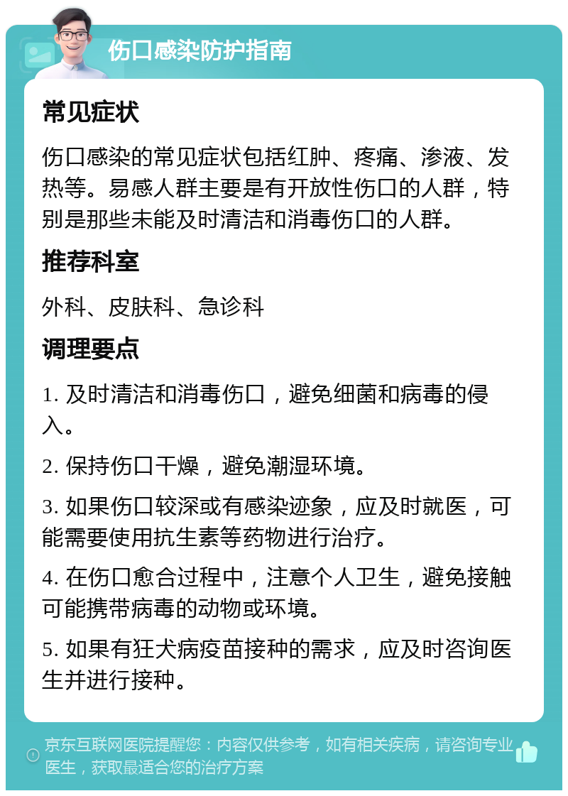 伤口感染防护指南 常见症状 伤口感染的常见症状包括红肿、疼痛、渗液、发热等。易感人群主要是有开放性伤口的人群，特别是那些未能及时清洁和消毒伤口的人群。 推荐科室 外科、皮肤科、急诊科 调理要点 1. 及时清洁和消毒伤口，避免细菌和病毒的侵入。 2. 保持伤口干燥，避免潮湿环境。 3. 如果伤口较深或有感染迹象，应及时就医，可能需要使用抗生素等药物进行治疗。 4. 在伤口愈合过程中，注意个人卫生，避免接触可能携带病毒的动物或环境。 5. 如果有狂犬病疫苗接种的需求，应及时咨询医生并进行接种。