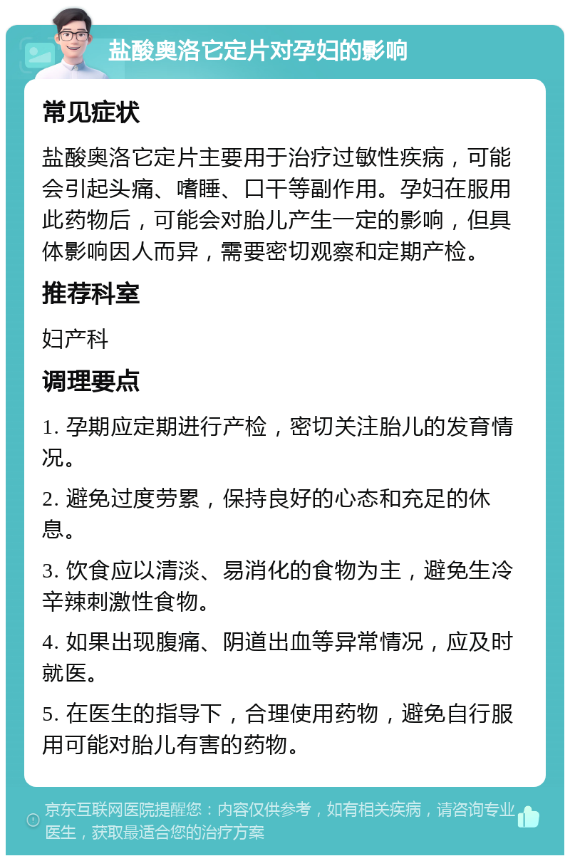 盐酸奥洛它定片对孕妇的影响 常见症状 盐酸奥洛它定片主要用于治疗过敏性疾病，可能会引起头痛、嗜睡、口干等副作用。孕妇在服用此药物后，可能会对胎儿产生一定的影响，但具体影响因人而异，需要密切观察和定期产检。 推荐科室 妇产科 调理要点 1. 孕期应定期进行产检，密切关注胎儿的发育情况。 2. 避免过度劳累，保持良好的心态和充足的休息。 3. 饮食应以清淡、易消化的食物为主，避免生冷辛辣刺激性食物。 4. 如果出现腹痛、阴道出血等异常情况，应及时就医。 5. 在医生的指导下，合理使用药物，避免自行服用可能对胎儿有害的药物。