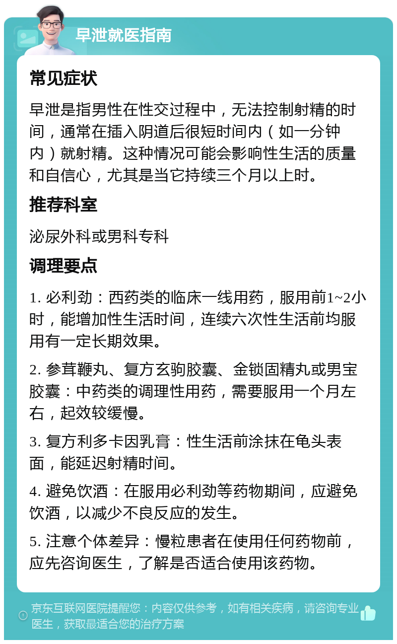 早泄就医指南 常见症状 早泄是指男性在性交过程中，无法控制射精的时间，通常在插入阴道后很短时间内（如一分钟内）就射精。这种情况可能会影响性生活的质量和自信心，尤其是当它持续三个月以上时。 推荐科室 泌尿外科或男科专科 调理要点 1. 必利劲：西药类的临床一线用药，服用前1~2小时，能增加性生活时间，连续六次性生活前均服用有一定长期效果。 2. 参茸鞭丸、复方玄驹胶囊、金锁固精丸或男宝胶囊：中药类的调理性用药，需要服用一个月左右，起效较缓慢。 3. 复方利多卡因乳膏：性生活前涂抹在龟头表面，能延迟射精时间。 4. 避免饮酒：在服用必利劲等药物期间，应避免饮酒，以减少不良反应的发生。 5. 注意个体差异：慢粒患者在使用任何药物前，应先咨询医生，了解是否适合使用该药物。