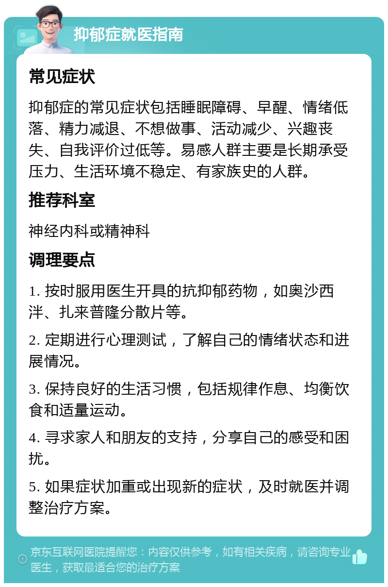 抑郁症就医指南 常见症状 抑郁症的常见症状包括睡眠障碍、早醒、情绪低落、精力减退、不想做事、活动减少、兴趣丧失、自我评价过低等。易感人群主要是长期承受压力、生活环境不稳定、有家族史的人群。 推荐科室 神经内科或精神科 调理要点 1. 按时服用医生开具的抗抑郁药物，如奥沙西泮、扎来普隆分散片等。 2. 定期进行心理测试，了解自己的情绪状态和进展情况。 3. 保持良好的生活习惯，包括规律作息、均衡饮食和适量运动。 4. 寻求家人和朋友的支持，分享自己的感受和困扰。 5. 如果症状加重或出现新的症状，及时就医并调整治疗方案。