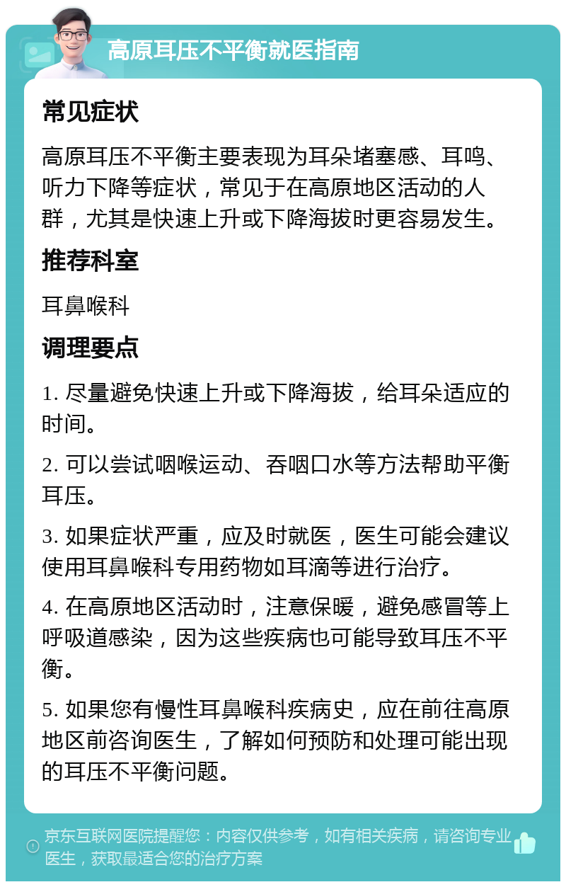 高原耳压不平衡就医指南 常见症状 高原耳压不平衡主要表现为耳朵堵塞感、耳鸣、听力下降等症状，常见于在高原地区活动的人群，尤其是快速上升或下降海拔时更容易发生。 推荐科室 耳鼻喉科 调理要点 1. 尽量避免快速上升或下降海拔，给耳朵适应的时间。 2. 可以尝试咽喉运动、吞咽口水等方法帮助平衡耳压。 3. 如果症状严重，应及时就医，医生可能会建议使用耳鼻喉科专用药物如耳滴等进行治疗。 4. 在高原地区活动时，注意保暖，避免感冒等上呼吸道感染，因为这些疾病也可能导致耳压不平衡。 5. 如果您有慢性耳鼻喉科疾病史，应在前往高原地区前咨询医生，了解如何预防和处理可能出现的耳压不平衡问题。