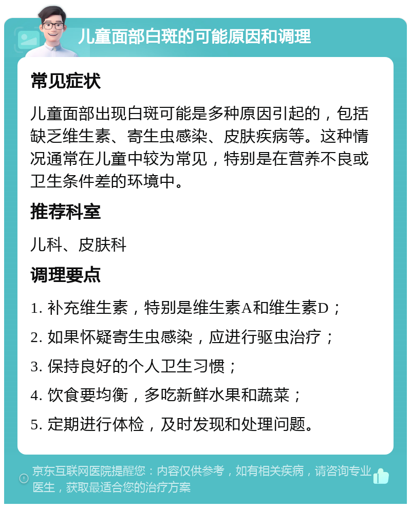 儿童面部白斑的可能原因和调理 常见症状 儿童面部出现白斑可能是多种原因引起的，包括缺乏维生素、寄生虫感染、皮肤疾病等。这种情况通常在儿童中较为常见，特别是在营养不良或卫生条件差的环境中。 推荐科室 儿科、皮肤科 调理要点 1. 补充维生素，特别是维生素A和维生素D； 2. 如果怀疑寄生虫感染，应进行驱虫治疗； 3. 保持良好的个人卫生习惯； 4. 饮食要均衡，多吃新鲜水果和蔬菜； 5. 定期进行体检，及时发现和处理问题。