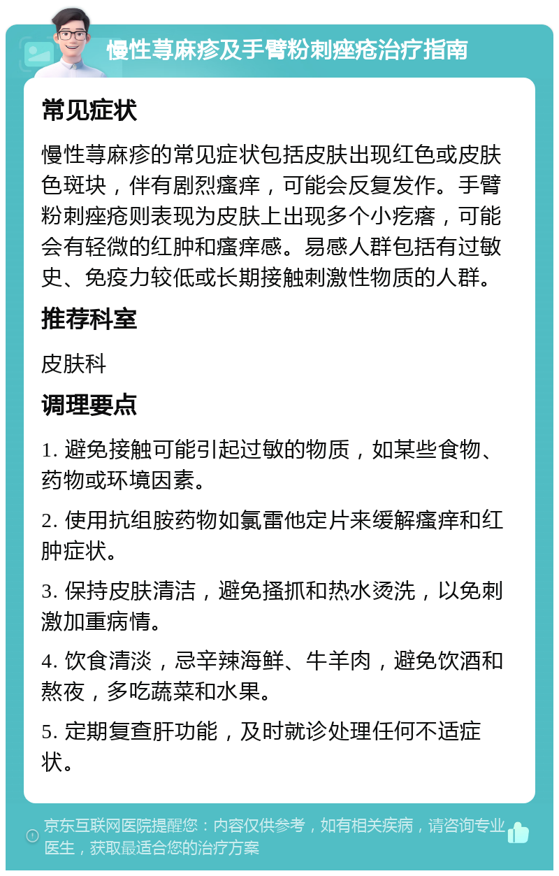 慢性荨麻疹及手臂粉刺痤疮治疗指南 常见症状 慢性荨麻疹的常见症状包括皮肤出现红色或皮肤色斑块，伴有剧烈瘙痒，可能会反复发作。手臂粉刺痤疮则表现为皮肤上出现多个小疙瘩，可能会有轻微的红肿和瘙痒感。易感人群包括有过敏史、免疫力较低或长期接触刺激性物质的人群。 推荐科室 皮肤科 调理要点 1. 避免接触可能引起过敏的物质，如某些食物、药物或环境因素。 2. 使用抗组胺药物如氯雷他定片来缓解瘙痒和红肿症状。 3. 保持皮肤清洁，避免搔抓和热水烫洗，以免刺激加重病情。 4. 饮食清淡，忌辛辣海鲜、牛羊肉，避免饮酒和熬夜，多吃蔬菜和水果。 5. 定期复查肝功能，及时就诊处理任何不适症状。