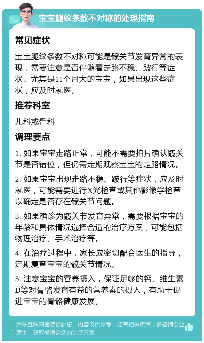 宝宝腿纹条数不对称的处理指南 常见症状 宝宝腿纹条数不对称可能是髋关节发育异常的表现，需要注意是否伴随着走路不稳、跛行等症状。尤其是11个月大的宝宝，如果出现这些症状，应及时就医。 推荐科室 儿科或骨科 调理要点 1. 如果宝宝走路正常，可能不需要拍片确认髋关节是否错位，但仍需定期观察宝宝的走路情况。 2. 如果宝宝出现走路不稳、跛行等症状，应及时就医，可能需要进行X光检查或其他影像学检查以确定是否存在髋关节问题。 3. 如果确诊为髋关节发育异常，需要根据宝宝的年龄和具体情况选择合适的治疗方案，可能包括物理治疗、手术治疗等。 4. 在治疗过程中，家长应密切配合医生的指导，定期复查宝宝的髋关节情况。 5. 注意宝宝的营养摄入，保证足够的钙、维生素D等对骨骼发育有益的营养素的摄入，有助于促进宝宝的骨骼健康发展。