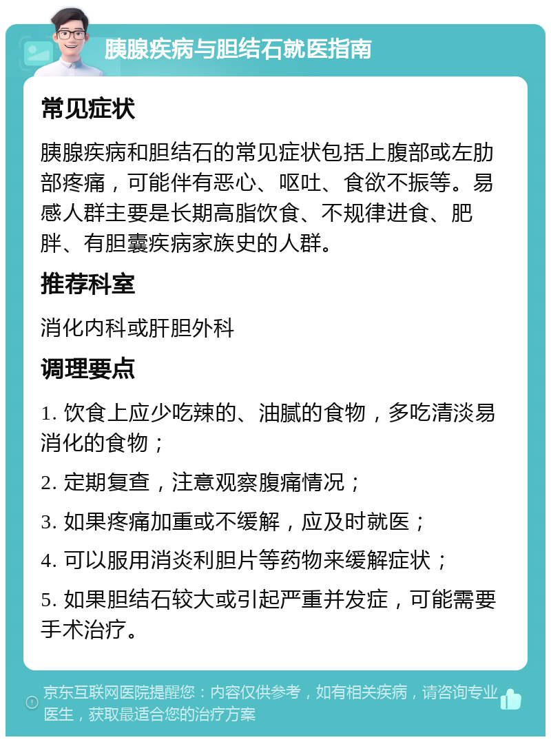 胰腺疾病与胆结石就医指南 常见症状 胰腺疾病和胆结石的常见症状包括上腹部或左肋部疼痛，可能伴有恶心、呕吐、食欲不振等。易感人群主要是长期高脂饮食、不规律进食、肥胖、有胆囊疾病家族史的人群。 推荐科室 消化内科或肝胆外科 调理要点 1. 饮食上应少吃辣的、油腻的食物，多吃清淡易消化的食物； 2. 定期复查，注意观察腹痛情况； 3. 如果疼痛加重或不缓解，应及时就医； 4. 可以服用消炎利胆片等药物来缓解症状； 5. 如果胆结石较大或引起严重并发症，可能需要手术治疗。