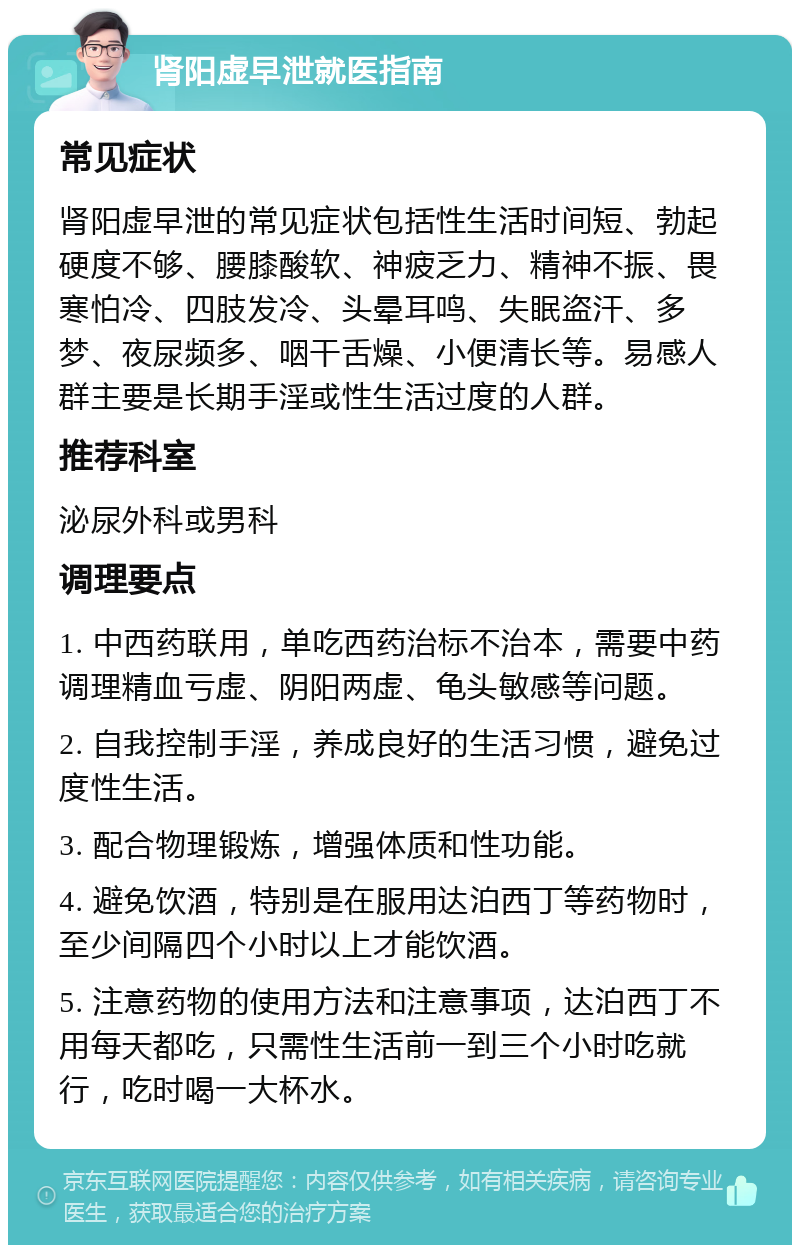 肾阳虚早泄就医指南 常见症状 肾阳虚早泄的常见症状包括性生活时间短、勃起硬度不够、腰膝酸软、神疲乏力、精神不振、畏寒怕冷、四肢发冷、头晕耳鸣、失眠盗汗、多梦、夜尿频多、咽干舌燥、小便清长等。易感人群主要是长期手淫或性生活过度的人群。 推荐科室 泌尿外科或男科 调理要点 1. 中西药联用，单吃西药治标不治本，需要中药调理精血亏虚、阴阳两虚、龟头敏感等问题。 2. 自我控制手淫，养成良好的生活习惯，避免过度性生活。 3. 配合物理锻炼，增强体质和性功能。 4. 避免饮酒，特别是在服用达泊西丁等药物时，至少间隔四个小时以上才能饮酒。 5. 注意药物的使用方法和注意事项，达泊西丁不用每天都吃，只需性生活前一到三个小时吃就行，吃时喝一大杯水。