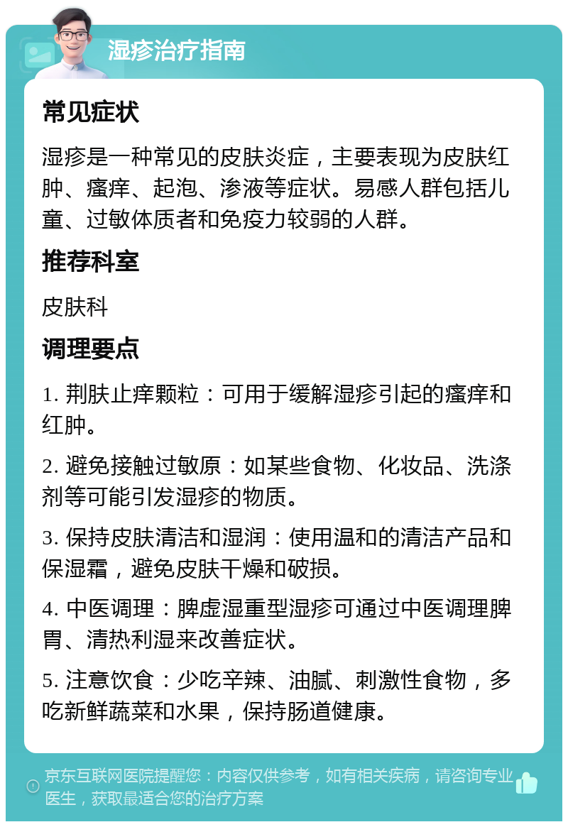 湿疹治疗指南 常见症状 湿疹是一种常见的皮肤炎症，主要表现为皮肤红肿、瘙痒、起泡、渗液等症状。易感人群包括儿童、过敏体质者和免疫力较弱的人群。 推荐科室 皮肤科 调理要点 1. 荆肤止痒颗粒：可用于缓解湿疹引起的瘙痒和红肿。 2. 避免接触过敏原：如某些食物、化妆品、洗涤剂等可能引发湿疹的物质。 3. 保持皮肤清洁和湿润：使用温和的清洁产品和保湿霜，避免皮肤干燥和破损。 4. 中医调理：脾虚湿重型湿疹可通过中医调理脾胃、清热利湿来改善症状。 5. 注意饮食：少吃辛辣、油腻、刺激性食物，多吃新鲜蔬菜和水果，保持肠道健康。