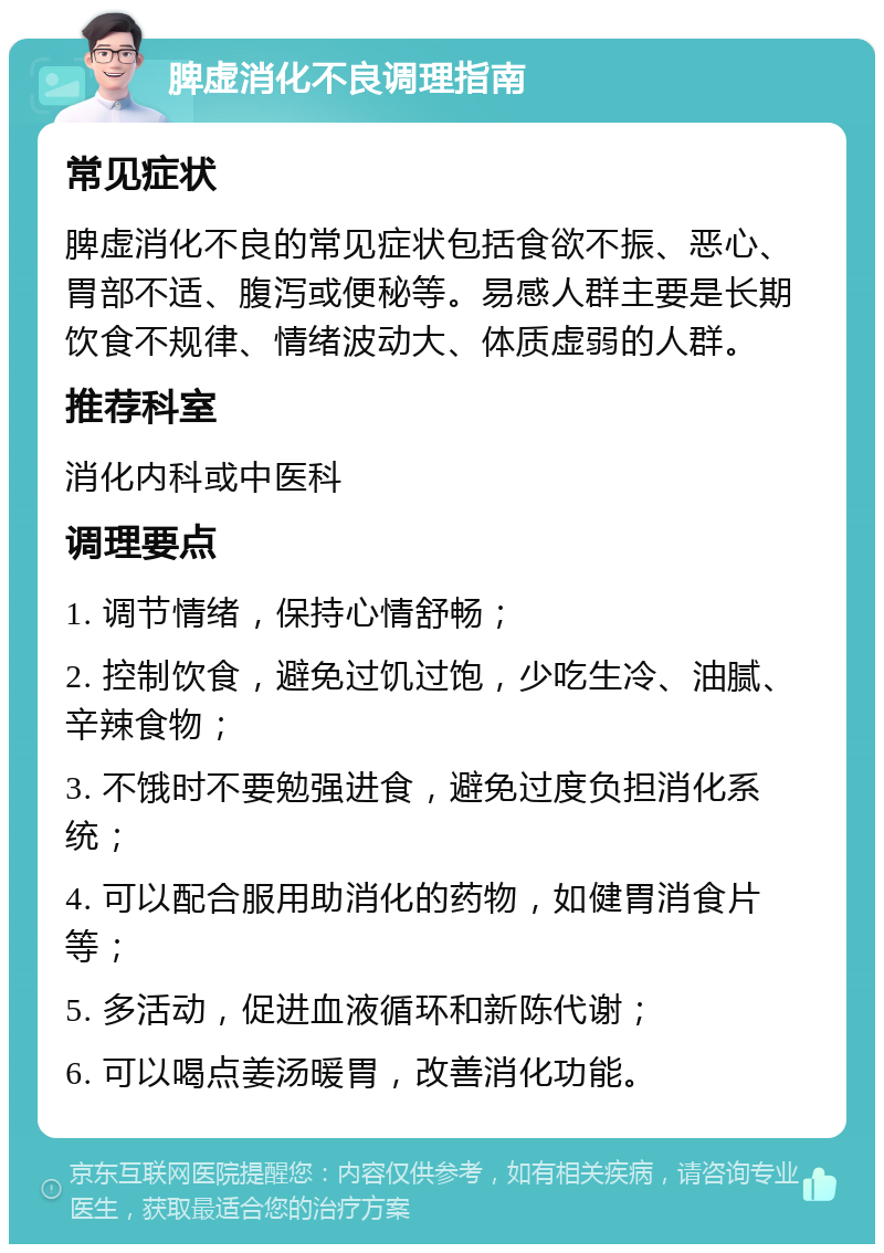 脾虚消化不良调理指南 常见症状 脾虚消化不良的常见症状包括食欲不振、恶心、胃部不适、腹泻或便秘等。易感人群主要是长期饮食不规律、情绪波动大、体质虚弱的人群。 推荐科室 消化内科或中医科 调理要点 1. 调节情绪，保持心情舒畅； 2. 控制饮食，避免过饥过饱，少吃生冷、油腻、辛辣食物； 3. 不饿时不要勉强进食，避免过度负担消化系统； 4. 可以配合服用助消化的药物，如健胃消食片等； 5. 多活动，促进血液循环和新陈代谢； 6. 可以喝点姜汤暖胃，改善消化功能。