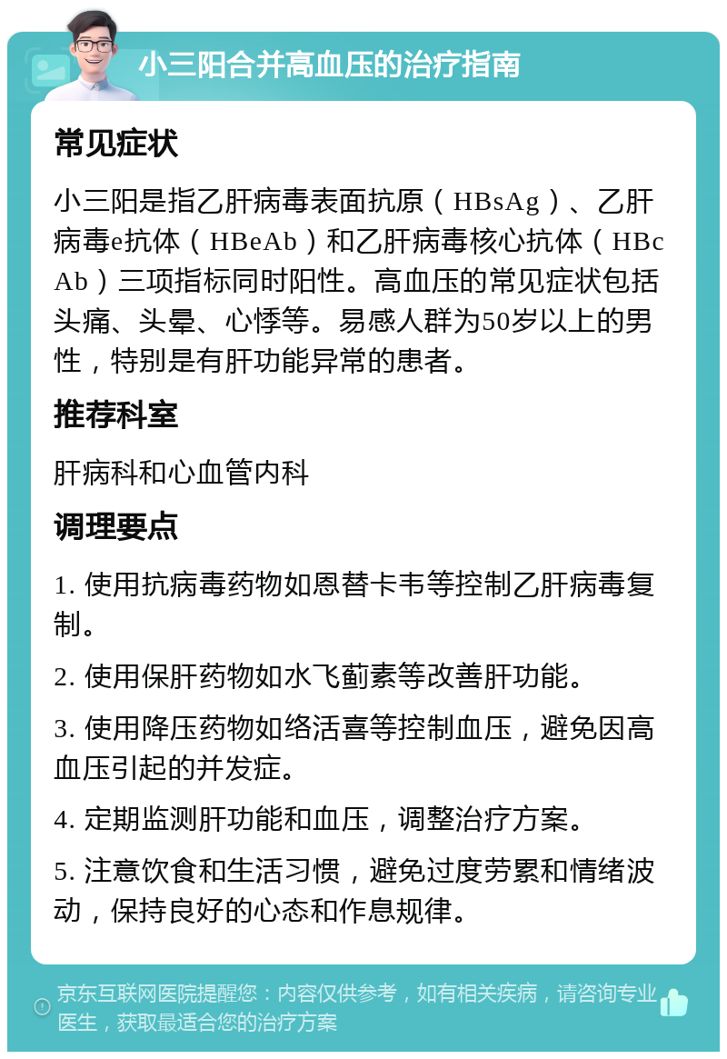 小三阳合并高血压的治疗指南 常见症状 小三阳是指乙肝病毒表面抗原（HBsAg）、乙肝病毒e抗体（HBeAb）和乙肝病毒核心抗体（HBcAb）三项指标同时阳性。高血压的常见症状包括头痛、头晕、心悸等。易感人群为50岁以上的男性，特别是有肝功能异常的患者。 推荐科室 肝病科和心血管内科 调理要点 1. 使用抗病毒药物如恩替卡韦等控制乙肝病毒复制。 2. 使用保肝药物如水飞蓟素等改善肝功能。 3. 使用降压药物如络活喜等控制血压，避免因高血压引起的并发症。 4. 定期监测肝功能和血压，调整治疗方案。 5. 注意饮食和生活习惯，避免过度劳累和情绪波动，保持良好的心态和作息规律。