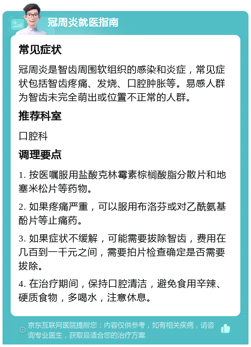 冠周炎就医指南 常见症状 冠周炎是智齿周围软组织的感染和炎症，常见症状包括智齿疼痛、发烧、口腔肿胀等。易感人群为智齿未完全萌出或位置不正常的人群。 推荐科室 口腔科 调理要点 1. 按医嘱服用盐酸克林霉素棕榈酸脂分散片和地塞米松片等药物。 2. 如果疼痛严重，可以服用布洛芬或对乙酰氨基酚片等止痛药。 3. 如果症状不缓解，可能需要拔除智齿，费用在几百到一千元之间，需要拍片检查确定是否需要拔除。 4. 在治疗期间，保持口腔清洁，避免食用辛辣、硬质食物，多喝水，注意休息。