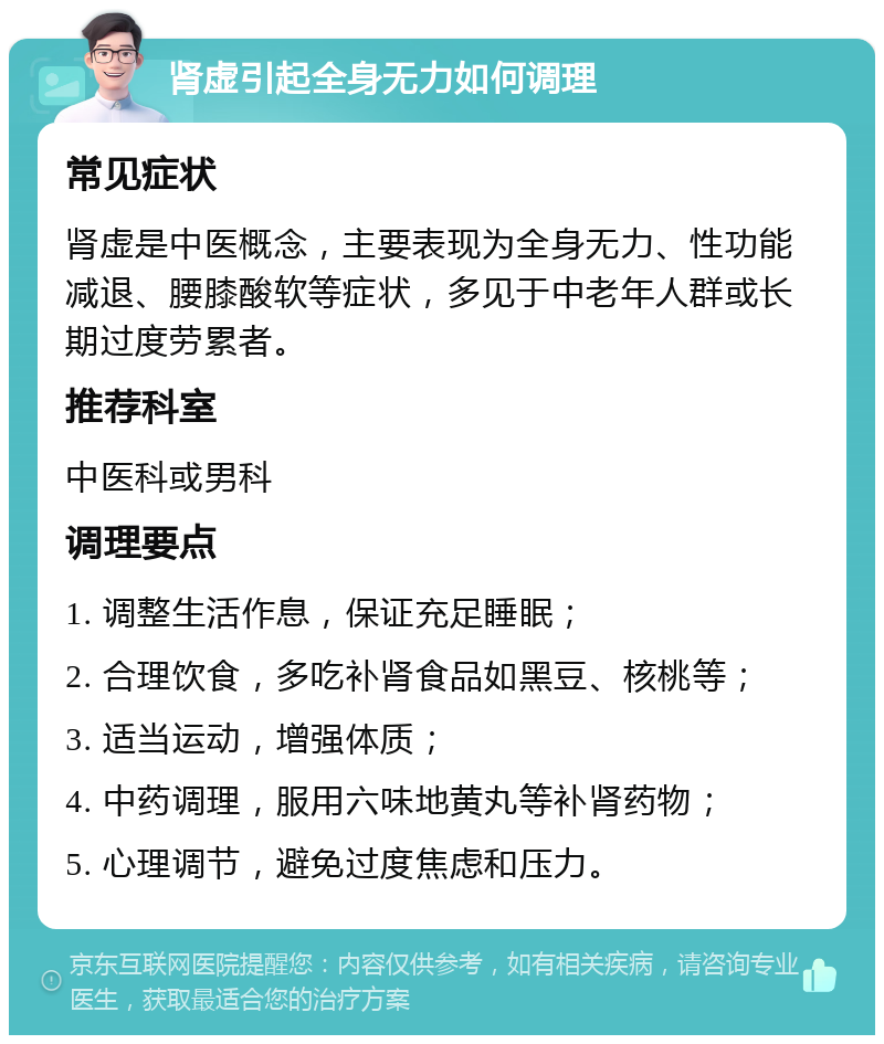 肾虚引起全身无力如何调理 常见症状 肾虚是中医概念，主要表现为全身无力、性功能减退、腰膝酸软等症状，多见于中老年人群或长期过度劳累者。 推荐科室 中医科或男科 调理要点 1. 调整生活作息，保证充足睡眠； 2. 合理饮食，多吃补肾食品如黑豆、核桃等； 3. 适当运动，增强体质； 4. 中药调理，服用六味地黄丸等补肾药物； 5. 心理调节，避免过度焦虑和压力。