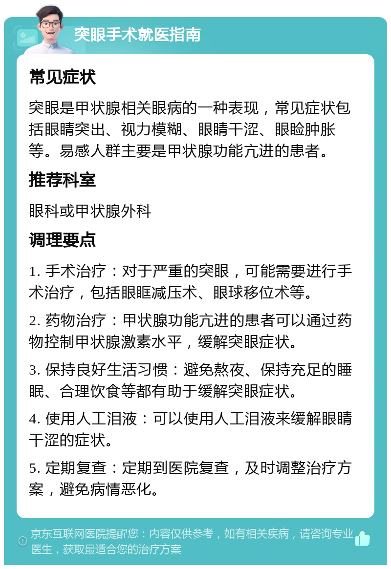 突眼手术就医指南 常见症状 突眼是甲状腺相关眼病的一种表现，常见症状包括眼睛突出、视力模糊、眼睛干涩、眼睑肿胀等。易感人群主要是甲状腺功能亢进的患者。 推荐科室 眼科或甲状腺外科 调理要点 1. 手术治疗：对于严重的突眼，可能需要进行手术治疗，包括眼眶减压术、眼球移位术等。 2. 药物治疗：甲状腺功能亢进的患者可以通过药物控制甲状腺激素水平，缓解突眼症状。 3. 保持良好生活习惯：避免熬夜、保持充足的睡眠、合理饮食等都有助于缓解突眼症状。 4. 使用人工泪液：可以使用人工泪液来缓解眼睛干涩的症状。 5. 定期复查：定期到医院复查，及时调整治疗方案，避免病情恶化。