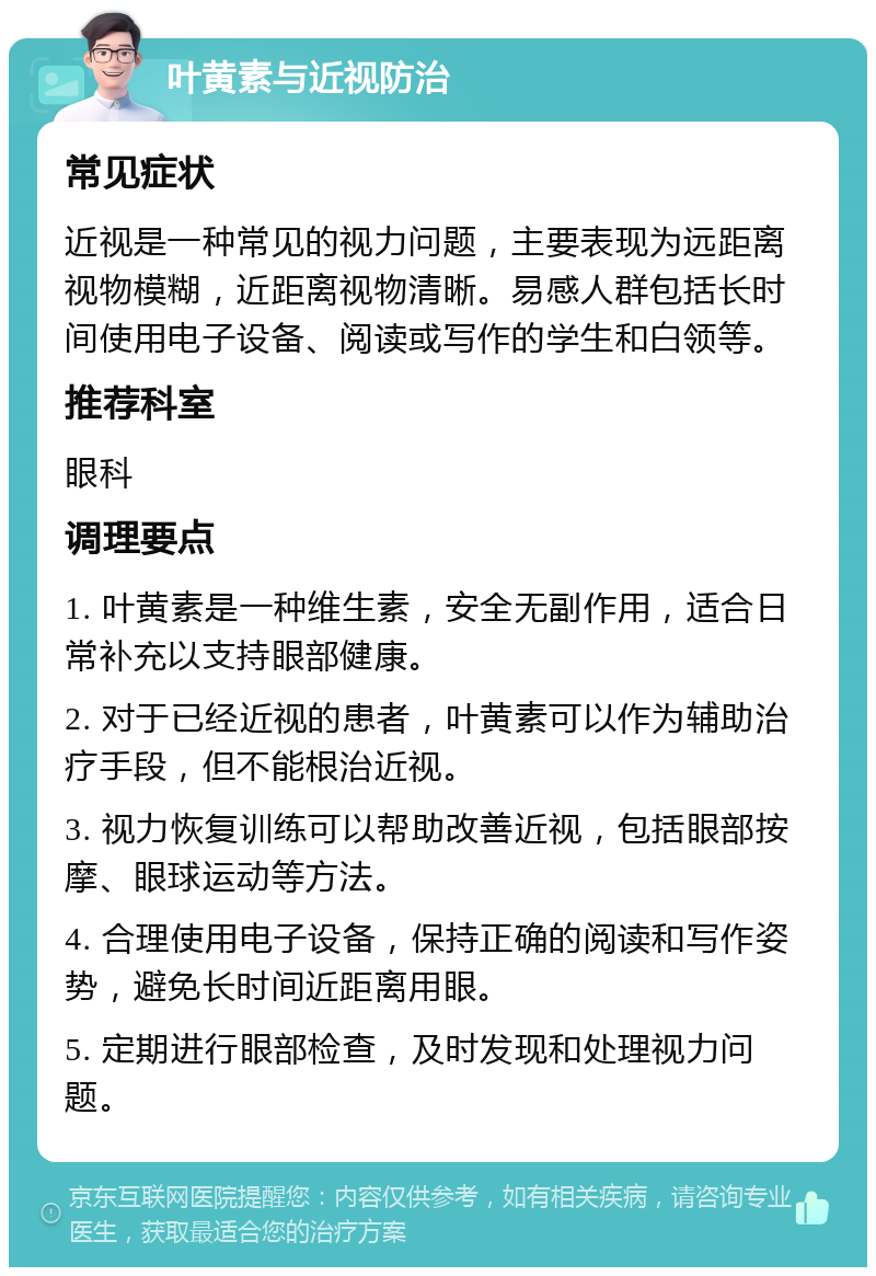 叶黄素与近视防治 常见症状 近视是一种常见的视力问题，主要表现为远距离视物模糊，近距离视物清晰。易感人群包括长时间使用电子设备、阅读或写作的学生和白领等。 推荐科室 眼科 调理要点 1. 叶黄素是一种维生素，安全无副作用，适合日常补充以支持眼部健康。 2. 对于已经近视的患者，叶黄素可以作为辅助治疗手段，但不能根治近视。 3. 视力恢复训练可以帮助改善近视，包括眼部按摩、眼球运动等方法。 4. 合理使用电子设备，保持正确的阅读和写作姿势，避免长时间近距离用眼。 5. 定期进行眼部检查，及时发现和处理视力问题。