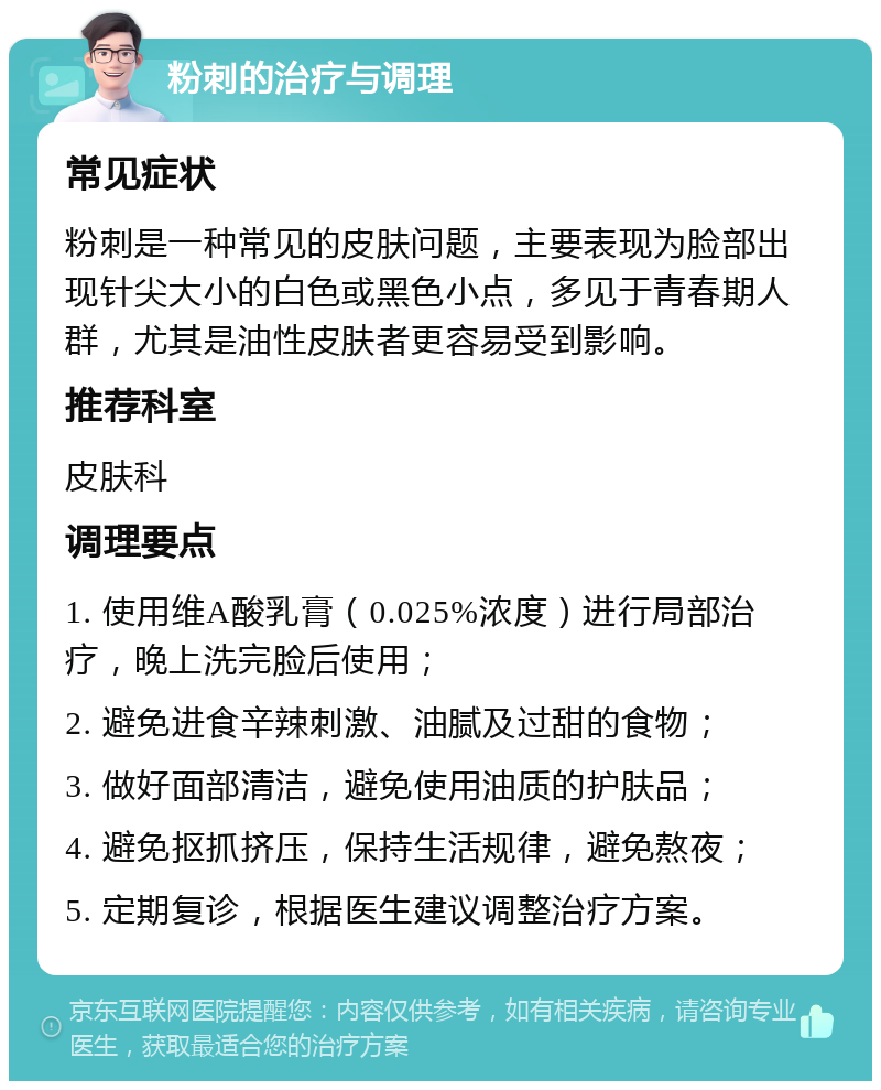 粉刺的治疗与调理 常见症状 粉刺是一种常见的皮肤问题，主要表现为脸部出现针尖大小的白色或黑色小点，多见于青春期人群，尤其是油性皮肤者更容易受到影响。 推荐科室 皮肤科 调理要点 1. 使用维A酸乳膏（0.025%浓度）进行局部治疗，晚上洗完脸后使用； 2. 避免进食辛辣刺激、油腻及过甜的食物； 3. 做好面部清洁，避免使用油质的护肤品； 4. 避免抠抓挤压，保持生活规律，避免熬夜； 5. 定期复诊，根据医生建议调整治疗方案。