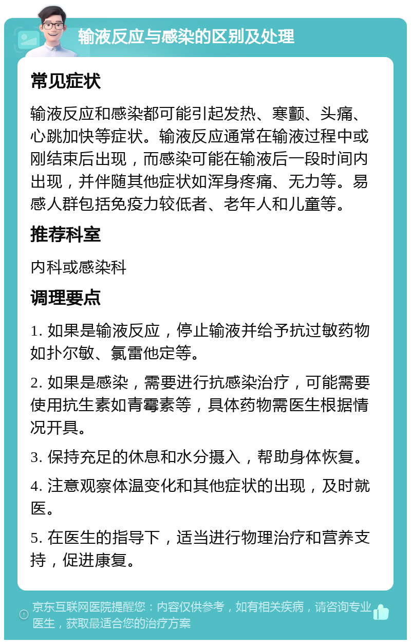 输液反应与感染的区别及处理 常见症状 输液反应和感染都可能引起发热、寒颤、头痛、心跳加快等症状。输液反应通常在输液过程中或刚结束后出现，而感染可能在输液后一段时间内出现，并伴随其他症状如浑身疼痛、无力等。易感人群包括免疫力较低者、老年人和儿童等。 推荐科室 内科或感染科 调理要点 1. 如果是输液反应，停止输液并给予抗过敏药物如扑尔敏、氯雷他定等。 2. 如果是感染，需要进行抗感染治疗，可能需要使用抗生素如青霉素等，具体药物需医生根据情况开具。 3. 保持充足的休息和水分摄入，帮助身体恢复。 4. 注意观察体温变化和其他症状的出现，及时就医。 5. 在医生的指导下，适当进行物理治疗和营养支持，促进康复。