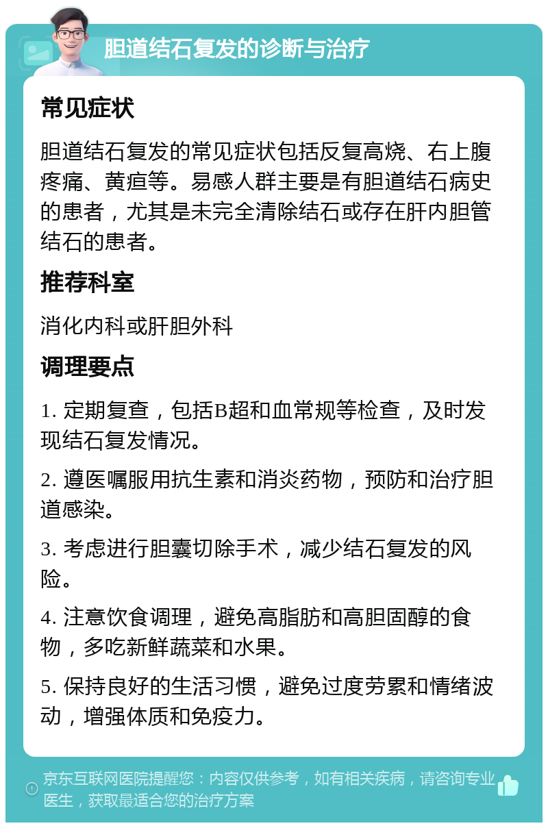 胆道结石复发的诊断与治疗 常见症状 胆道结石复发的常见症状包括反复高烧、右上腹疼痛、黄疸等。易感人群主要是有胆道结石病史的患者，尤其是未完全清除结石或存在肝内胆管结石的患者。 推荐科室 消化内科或肝胆外科 调理要点 1. 定期复查，包括B超和血常规等检查，及时发现结石复发情况。 2. 遵医嘱服用抗生素和消炎药物，预防和治疗胆道感染。 3. 考虑进行胆囊切除手术，减少结石复发的风险。 4. 注意饮食调理，避免高脂肪和高胆固醇的食物，多吃新鲜蔬菜和水果。 5. 保持良好的生活习惯，避免过度劳累和情绪波动，增强体质和免疫力。