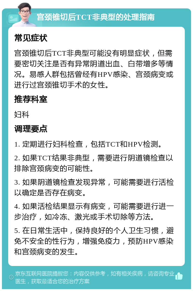 宫颈锥切后TCT非典型的处理指南 常见症状 宫颈锥切后TCT非典型可能没有明显症状，但需要密切关注是否有异常阴道出血、白带增多等情况。易感人群包括曾经有HPV感染、宫颈病变或进行过宫颈锥切手术的女性。 推荐科室 妇科 调理要点 1. 定期进行妇科检查，包括TCT和HPV检测。 2. 如果TCT结果非典型，需要进行阴道镜检查以排除宫颈病变的可能性。 3. 如果阴道镜检查发现异常，可能需要进行活检以确定是否存在病变。 4. 如果活检结果显示有病变，可能需要进行进一步治疗，如冷冻、激光或手术切除等方法。 5. 在日常生活中，保持良好的个人卫生习惯，避免不安全的性行为，增强免疫力，预防HPV感染和宫颈病变的发生。