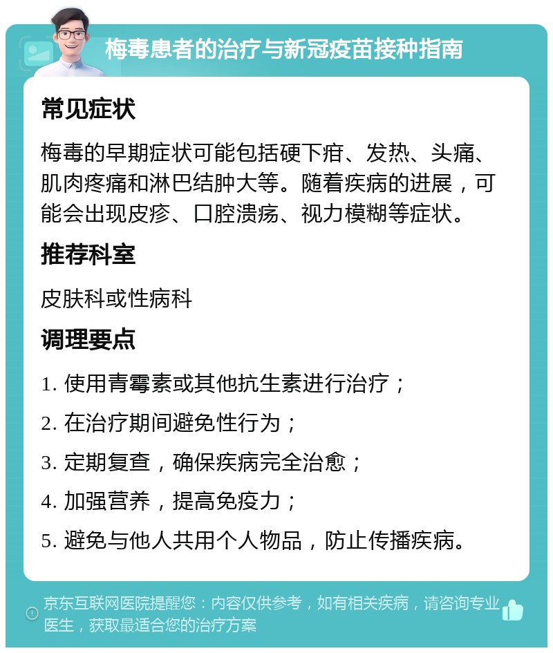 梅毒患者的治疗与新冠疫苗接种指南 常见症状 梅毒的早期症状可能包括硬下疳、发热、头痛、肌肉疼痛和淋巴结肿大等。随着疾病的进展，可能会出现皮疹、口腔溃疡、视力模糊等症状。 推荐科室 皮肤科或性病科 调理要点 1. 使用青霉素或其他抗生素进行治疗； 2. 在治疗期间避免性行为； 3. 定期复查，确保疾病完全治愈； 4. 加强营养，提高免疫力； 5. 避免与他人共用个人物品，防止传播疾病。