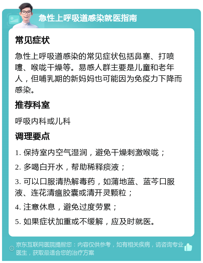 急性上呼吸道感染就医指南 常见症状 急性上呼吸道感染的常见症状包括鼻塞、打喷嚏、喉咙干燥等。易感人群主要是儿童和老年人，但哺乳期的新妈妈也可能因为免疫力下降而感染。 推荐科室 呼吸内科或儿科 调理要点 1. 保持室内空气湿润，避免干燥刺激喉咙； 2. 多喝白开水，帮助稀释痰液； 3. 可以口服清热解毒药，如蒲地蓝、蓝芩口服液、连花清瘟胶囊或清开灵颗粒； 4. 注意休息，避免过度劳累； 5. 如果症状加重或不缓解，应及时就医。