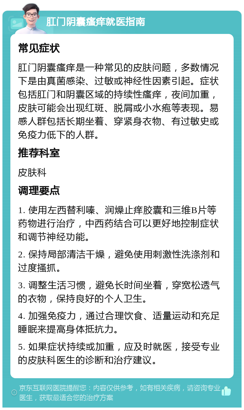 肛门阴囊瘙痒就医指南 常见症状 肛门阴囊瘙痒是一种常见的皮肤问题，多数情况下是由真菌感染、过敏或神经性因素引起。症状包括肛门和阴囊区域的持续性瘙痒，夜间加重，皮肤可能会出现红斑、脱屑或小水疱等表现。易感人群包括长期坐着、穿紧身衣物、有过敏史或免疫力低下的人群。 推荐科室 皮肤科 调理要点 1. 使用左西替利嗪、润燥止痒胶囊和三维B片等药物进行治疗，中西药结合可以更好地控制症状和调节神经功能。 2. 保持局部清洁干燥，避免使用刺激性洗涤剂和过度搔抓。 3. 调整生活习惯，避免长时间坐着，穿宽松透气的衣物，保持良好的个人卫生。 4. 加强免疫力，通过合理饮食、适量运动和充足睡眠来提高身体抵抗力。 5. 如果症状持续或加重，应及时就医，接受专业的皮肤科医生的诊断和治疗建议。