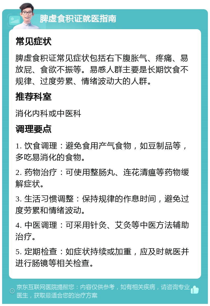 脾虚食积证就医指南 常见症状 脾虚食积证常见症状包括右下腹胀气、疼痛、易放屁、食欲不振等。易感人群主要是长期饮食不规律、过度劳累、情绪波动大的人群。 推荐科室 消化内科或中医科 调理要点 1. 饮食调理：避免食用产气食物，如豆制品等，多吃易消化的食物。 2. 药物治疗：可使用整肠丸、连花清瘟等药物缓解症状。 3. 生活习惯调整：保持规律的作息时间，避免过度劳累和情绪波动。 4. 中医调理：可采用针灸、艾灸等中医方法辅助治疗。 5. 定期检查：如症状持续或加重，应及时就医并进行肠镜等相关检查。