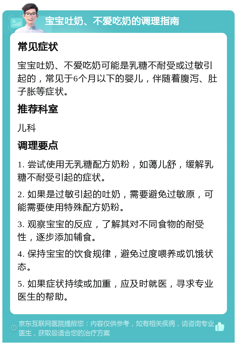 宝宝吐奶、不爱吃奶的调理指南 常见症状 宝宝吐奶、不爱吃奶可能是乳糖不耐受或过敏引起的，常见于6个月以下的婴儿，伴随着腹泻、肚子胀等症状。 推荐科室 儿科 调理要点 1. 尝试使用无乳糖配方奶粉，如蔼儿舒，缓解乳糖不耐受引起的症状。 2. 如果是过敏引起的吐奶，需要避免过敏原，可能需要使用特殊配方奶粉。 3. 观察宝宝的反应，了解其对不同食物的耐受性，逐步添加辅食。 4. 保持宝宝的饮食规律，避免过度喂养或饥饿状态。 5. 如果症状持续或加重，应及时就医，寻求专业医生的帮助。