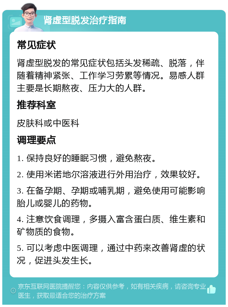 肾虚型脱发治疗指南 常见症状 肾虚型脱发的常见症状包括头发稀疏、脱落，伴随着精神紧张、工作学习劳累等情况。易感人群主要是长期熬夜、压力大的人群。 推荐科室 皮肤科或中医科 调理要点 1. 保持良好的睡眠习惯，避免熬夜。 2. 使用米诺地尔溶液进行外用治疗，效果较好。 3. 在备孕期、孕期或哺乳期，避免使用可能影响胎儿或婴儿的药物。 4. 注意饮食调理，多摄入富含蛋白质、维生素和矿物质的食物。 5. 可以考虑中医调理，通过中药来改善肾虚的状况，促进头发生长。