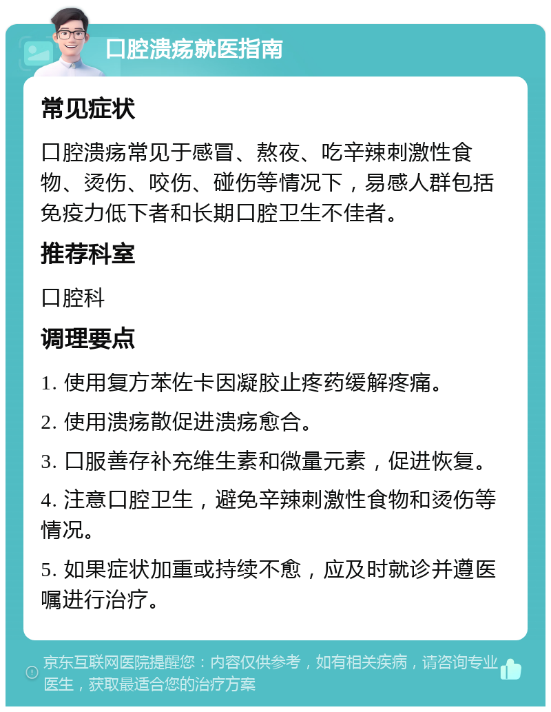 口腔溃疡就医指南 常见症状 口腔溃疡常见于感冒、熬夜、吃辛辣刺激性食物、烫伤、咬伤、碰伤等情况下，易感人群包括免疫力低下者和长期口腔卫生不佳者。 推荐科室 口腔科 调理要点 1. 使用复方苯佐卡因凝胶止疼药缓解疼痛。 2. 使用溃疡散促进溃疡愈合。 3. 口服善存补充维生素和微量元素，促进恢复。 4. 注意口腔卫生，避免辛辣刺激性食物和烫伤等情况。 5. 如果症状加重或持续不愈，应及时就诊并遵医嘱进行治疗。